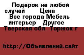 Подарок на любой случай!!!! › Цена ­ 2 500 - Все города Мебель, интерьер » Другое   . Тверская обл.,Торжок г.